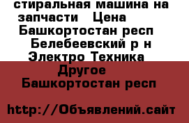 стиральная машина на запчасти › Цена ­ 500 - Башкортостан респ., Белебеевский р-н Электро-Техника » Другое   . Башкортостан респ.